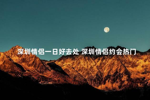 深圳情侣一日好去处 深圳情侣约会热门景点！